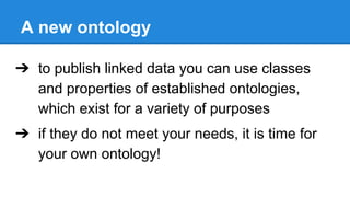 A new ontology
➔ to publish linked data you can use classes
and properties of established ontologies,
which exist for a variety of purposes
➔ if they do not meet your needs, it is time for
your own ontology!
 