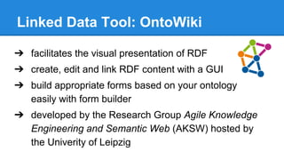 Linked Data Tool: OntoWiki
➔ facilitates the visual presentation of RDF
➔ create, edit and link RDF content with a GUI
➔ build appropriate forms based on your ontology
easily with form builder
➔ developed by the Research Group Agile Knowledge
Engineering and Semantic Web (AKSW) hosted by
the Univerity of Leipzig
 