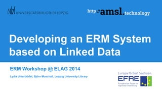 Developing an ERM System
based on Linked Data
ERM Workshop @ ELAG 2014
Lydia Unterdörfel, Björn Muschall, Leipzig University Library
 