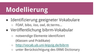 Modellierung 
● Identifizierung geeigneter Vokabulare 
○ FOAF, bibo, iiso, owl, dc:terms... 
● Veröffentlichung bibrm-Vokabular 
○ notwendige Elemente identifiziert 
(Klassen und Prädikate) 
○ http://vocab.ub.uni-leipzig.de/bibrm 
○ unter Berücksichtigung des ERMI Dictionary 
 