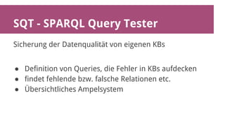 SQT - SPARQL Query Tester 
Sicherung der Datenqualität von eigenen KBs 
● Definition von Queries, die Fehler in KBs aufdecken 
● findet fehlende bzw. falsche Relationen etc. 
● Übersichtliches Ampelsystem 
 