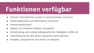 Funktionen verfügbar 
● Erfasste Informationen werden in Jahresscheiben archiviert 
● Änderungshistorie auf Datenebene (roll-back) 
● Erinnerungsfunktion 
● Upload von Titellisten (Pakete, Einzeltitel) 
● Anreicherung und Linking bibliographischer Metadaten (ZDB LD) 
● Unterstützung der GUI durch integrierte Suchmaschine 
● Erstellen, Organisieren und Teilen von Reports 
 