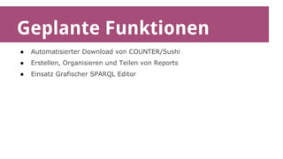 Geplante Funktionen 
● Automatisierter Download von COUNTER/Sushi 
● Erstellen, Organisieren und Teilen von Reports 
● Einsatz Grafischer SPARQL Editor 
 