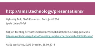 http://amsl.technology/presentations/ 
Lightning Talk, ELAG Konferenz, Bath, Juni 2014 
Lydia Unterdörfel 
Kick-off-Meeting der sächsischen Hochschulbibliotheken, Leipzig, Juni 2014 
http://amsl.technology/kick-off-meeting-saechsischer-hochschulbibliotheken/ 
AMSL Workshop, SLUB Dresden, 26.09.2014 
 