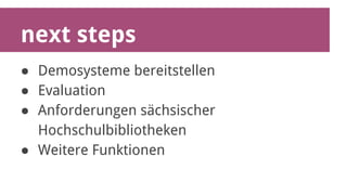 next steps 
● Demosysteme bereitstellen 
● Evaluation 
● Anforderungen sächsischer 
Hochschulbibliotheken 
● Weitere Funktionen 
