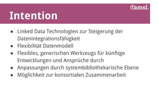 Intention 
● Linked Data Technologien zur Steigerung der 
Datenintegrationsfähigkeit 
● Flexibilität Datenmodell 
● Flexibles, generischen Werkzeugs für künftige 
Entwicklungen und Ansprüche durch 
● Anpassungen durch systembibliothekarische Ebene 
● Möglichkeit zur konsortialen Zusammenarbeit 
 