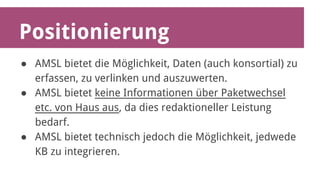 Positionierung 
● AMSL bietet die Möglichkeit, Daten (auch konsortial) zu 
erfassen, zu verlinken und auszuwerten. 
● AMSL bietet keine Informationen über Paketwechsel 
etc. von Haus aus, da dies redaktioneller Leistung 
bedarf. 
● AMSL bietet technisch jedoch die Möglichkeit, jedwede 
KB zu integrieren. 
 