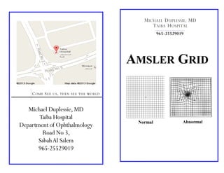 Michael Duplessie,MD
Taiba Hospital
Department of Ophthalmology
Road No 3,
SabahAl Salem
965-25529019
COME SEE US, THEN SEE THE WORLD
AMSLER GRID
Normal Abnormal
965-25529019
MICHAEL DUPLESSIE, MD
TAIBA HOSPITAL
 
