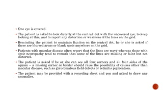  One eye is covered.
 The patient is asked to look directly at the central dot with the uncovered eye, to keep
looking at this, and to report any distortion or waviness of the lines on the grid.
 Reminding the patient to maintain fixation on the central dot, he or she is asked if
there are blurred areas or blank spots anywhere on the grid.
 Patients with macular disease often report that the lines are wavy whereas those with
optic neuropathy tend to remark that some of the lines are missing or faint but not
distorted.
 The patient is asked if he or she can see all four corners and all four sides of the
square – a missing corner or border should raise the possibility of causes other than
macular disease, such as glaucomatous field defects or retinitis pigmentosa.
 The patient may be provided with a recording sheet and pen and asked to draw any
anomalies.
 