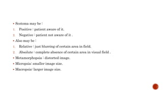  Scotoma may be :
1. Positive : patient aware of it.
2. Negative : patient not aware of it .
 Also may be :
1. Relative : just blurring of certain area in field.
2. Absolute : complete absence of certain area in visual field .
 Metamorphopsia : distorted image.
 Micropsia: smaller image size.
 Macropsia: larger image size.
 