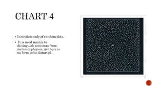  It consists only of random dots.
 It is used mainly to
distinguish scotomas from
metamorphopsia, as there is
no form to be distorted.
 