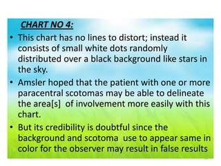 14
CHART NO 4:
• This chart has no lines to distort; instead it
consists of small white dots randomly
distributed over a black background like stars in
the sky.
• Amsler hoped that the patient with one or more
paracentral scotomas may be able to delineate
the area[s] of involvement more easily with this
chart.
• But its credibility is doubtful since the
background and scotoma use to appear same in
color for the observer may result in false results
 