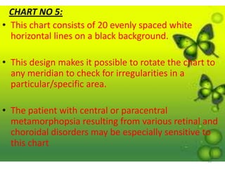 16
CHART NO 5:
• This chart consists of 20 evenly spaced white
horizontal lines on a black background.
• This design makes it possible to rotate the chart to
any meridian to check for irregularities in a
particular/specific area.
• The patient with central or paracentral
metamorphopsia resulting from various retinal and
choroidal disorders may be especially sensitive to
this chart
 