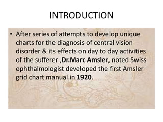 INTRODUCTION
• After series of attempts to develop unique
charts for the diagnosis of central vision
disorder & its effects on day to day activities
of the sufferer ,Dr.Marc Amsler, noted Swiss
ophthalmologist developed the first Amsler
grid chart manual in 1920.
 