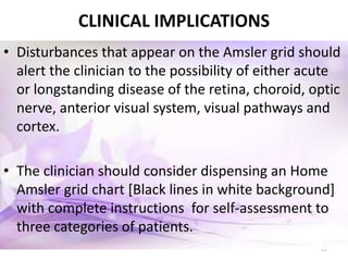 22
CLINICAL IMPLICATIONS
• Disturbances that appear on the Amsler grid should
alert the clinician to the possibility of either acute
or longstanding disease of the retina, choroid, optic
nerve, anterior visual system, visual pathways and
cortex.
• The clinician should consider dispensing an Home
Amsler grid chart [Black lines in white background]
with complete instructions for self-assessment to
three categories of patients.
 