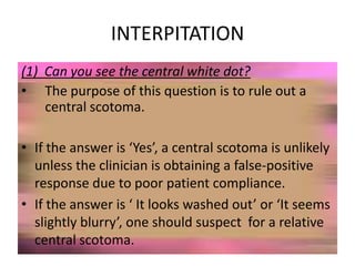 INTERPITATION
(1) Can you see the central white dot?
• The purpose of this question is to rule out a
central scotoma.
• If the answer is ‘Yes’, a central scotoma is unlikely
unless the clinician is obtaining a false-positive
response due to poor patient compliance.
• If the answer is ‘ It looks washed out’ or ‘It seems
slightly blurry’, one should suspect for a relative
central scotoma.
 