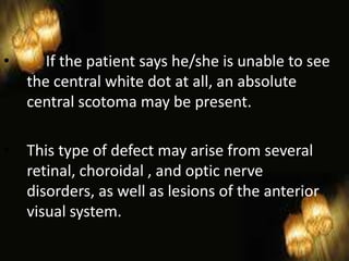 25
• If the patient says he/she is unable to see
the central white dot at all, an absolute
central scotoma may be present.
• This type of defect may arise from several
retinal, choroidal , and optic nerve
disorders, as well as lesions of the anterior
visual system.
 