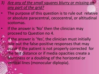 28
3) Are any of the small squares blurry or missing on
any part of the grid?
• The purpose of this question is to rule out relative
or absolute paracentral, cecocentral, or altitudinal
scotomas.
• If the answer is ‘No’ then the clinician may
proceed to Question no 4.
• If the answer is ‘Yes’, the clinician must initially
rule out the false-positive responses that may
occur if the patient is not properly corrected for
the test distance or if media opacities create a
blurriness or a doubling of the horizontal or
vertical lines (monocular diplopia).
 