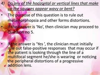 29
4) Do any of the horizontal or vertical lines that make
up the squares appear wavy or bent?
• The purpose of this question is to rule out
metamorphopsia and other forms distortions.
• If the answer is ‘No’, then clinician may proceed to
Question no 5.
• If the answer is ‘Yes ’, the clinician must initially
rule out false-positive responses that may occur if
the patient is looking through the line of a
multifocal segment he/she is wearing or noticing
the peripheral distortions of a progressive
addition lens.
 
