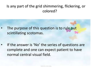 Gaurav Bhardwaj
• The purpose of this question is to rule out
scintillating scotomas.
• If the answer is ‘No’ the series of questions are
complete and one can expect patient to have
normal central visual field.
Is any part of the grid shimmering, flickering, or
colored?
 