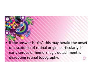 • If the answer is ‘Yes’, this may herald the onset
of a scotoma of retinal origin, particularly if
early serous or hemorrhagic detachment is
disrupting retinal topography.
 