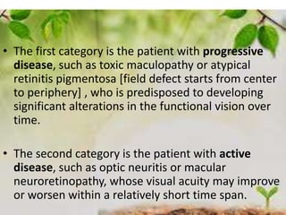 34
• The first category is the patient with progressive
disease, such as toxic maculopathy or atypical
retinitis pigmentosa [field defect starts from center
to periphery] , who is predisposed to developing
significant alterations in the functional vision over
time.
• The second category is the patient with active
disease, such as optic neuritis or macular
neuroretinopathy, whose visual acuity may improve
or worsen within a relatively short time span.
 