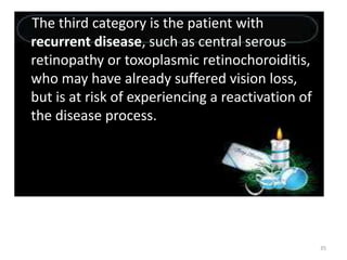 35
The third category is the patient with
recurrent disease, such as central serous
retinopathy or toxoplasmic retinochoroiditis,
who may have already suffered vision loss,
but is at risk of experiencing a reactivation of
the disease process.
 