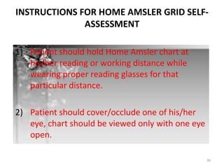 36
INSTRUCTIONS FOR HOME AMSLER GRID SELF-
ASSESSMENT
1) Patient should hold Home Amsler chart at
his/her reading or working distance while
wearing proper reading glasses for that
particular distance.
2) Patient should cover/occlude one of his/her
eye, chart should be viewed only with one eye
open.
 