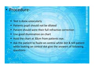 • Procedure-
 Test is done uniocularly
 Patients pupil should not be dilated
 Patient should were their full refractive correction
 Use good illumination on chart
 Hold the chart at 30cm from patients eye.
 Ask the patient to fixate on central white dot & tell patient
while looking on central dot give the answers of following
questions-
 
