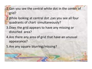 1.Can you see the central white dot in the center of
grid?
2.While looking at central dot ,can you see all four
quadrants of chart simultaneously?
3.Does the grid appears to have any missing or
distorted area?
4.Are there any area of grid that have an unusual
appearance?
5.Are any square blurring/missing?
 