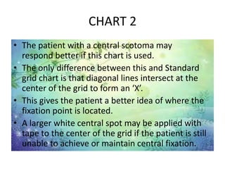 CHART 2
• The patient with a central scotoma may
respond better if this chart is used.
• The only difference between this and Standard
grid chart is that diagonal lines intersect at the
center of the grid to form an ‘X’.
• This gives the patient a better idea of where the
fixation point is located.
• A larger white central spot may be applied with
tape to the center of the grid if the patient is still
unable to achieve or maintain central fixation.
 