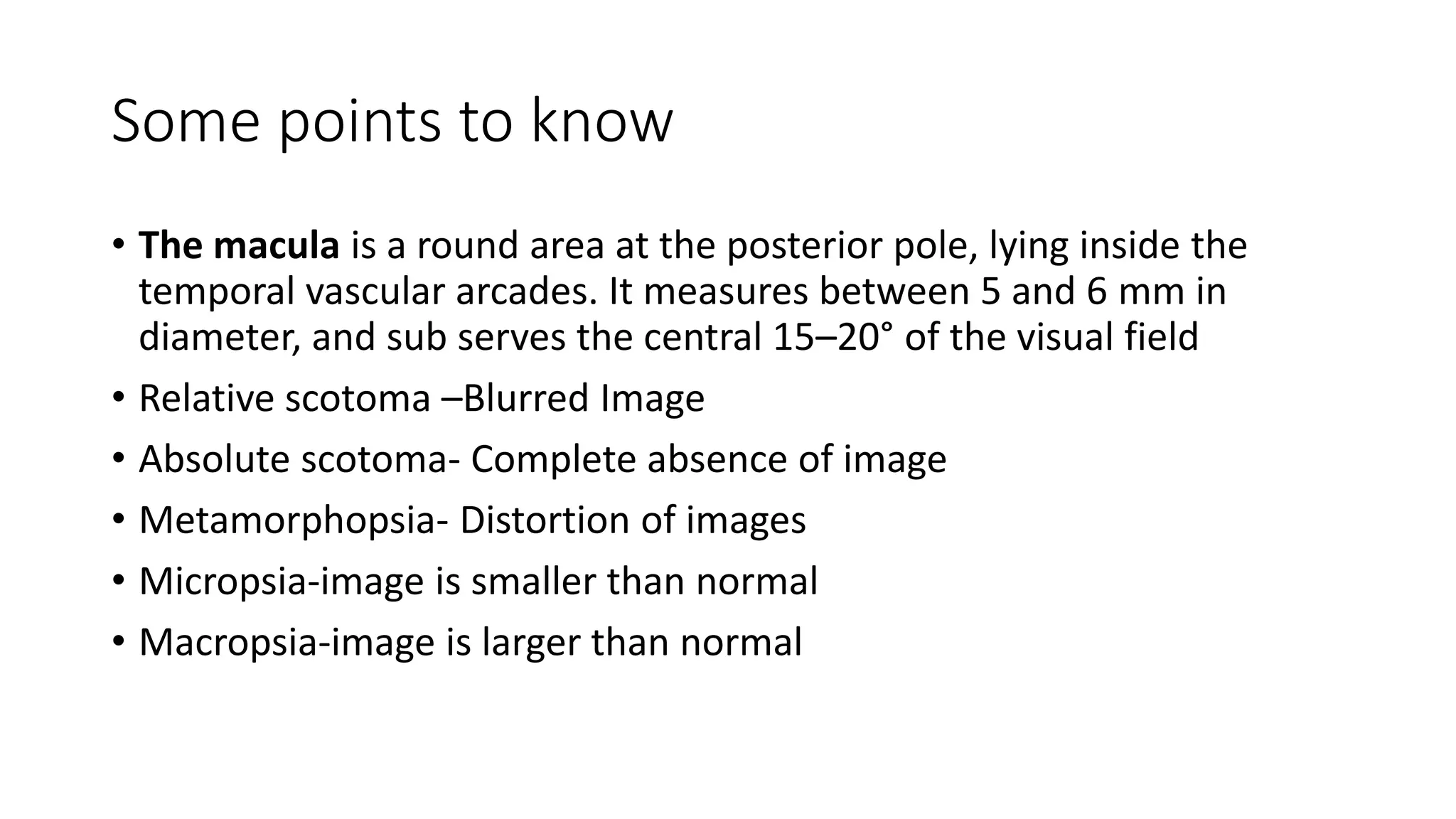 Some points to know
• The macula is a round area at the posterior pole, lying inside the
temporal vascular arcades. It measures between 5 and 6 mm in
diameter, and sub serves the central 15–20° of the visual field
• Relative scotoma –Blurred Image
• Absolute scotoma- Complete absence of image
• Metamorphopsia- Distortion of images
• Micropsia-image is smaller than normal
• Macropsia-image is larger than normal
 