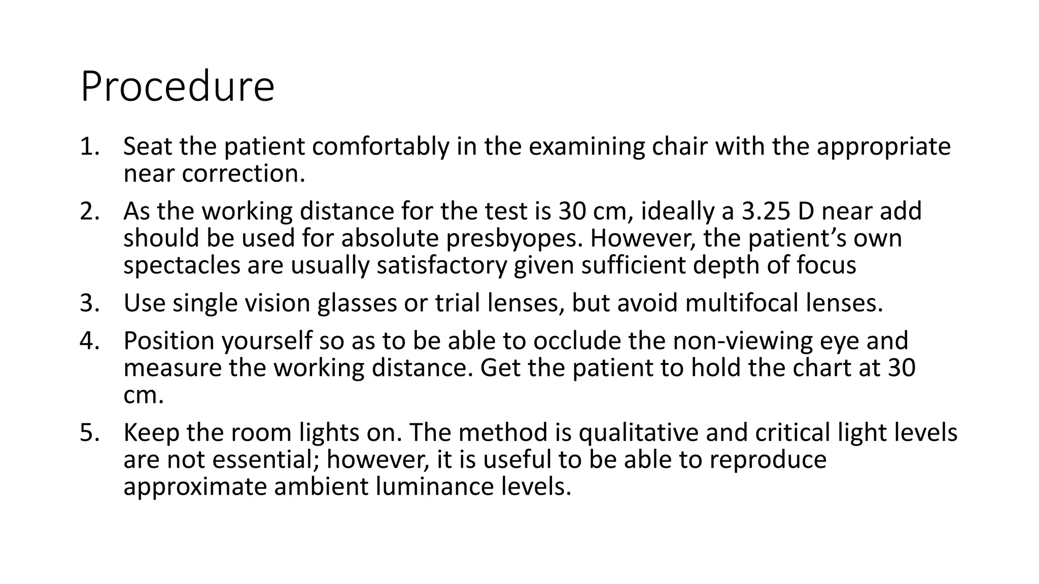 Procedure
1. Seat the patient comfortably in the examining chair with the appropriate
near correction.
2. As the working distance for the test is 30 cm, ideally a 3.25 D near add
should be used for absolute presbyopes. However, the patient’s own
spectacles are usually satisfactory given sufficient depth of focus
3. Use single vision glasses or trial lenses, but avoid multifocal lenses.
4. Position yourself so as to be able to occlude the non-viewing eye and
measure the working distance. Get the patient to hold the chart at 30
cm.
5. Keep the room lights on. The method is qualitative and critical light levels
are not essential; however, it is useful to be able to reproduce
approximate ambient luminance levels.
 
