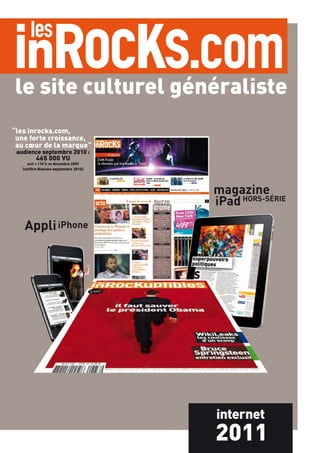 le site culturel généraliste
“les inrocks.com,
 une forte croissance,
 au cœur de la marque“
 audience septembre 2010 :
         465 000 VU
     soit + 110 % vs décembre 2009
   (chiffre Nielsen septembre 2010)




                                      magazine
                                      iPad HORS-SÉRIE
    Appli iPhone




                                      internet
                                      2011
 