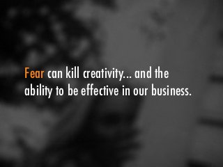 Fear can kill creativity... and the 
ability to be effective in our business. 
 