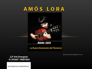 AMÓS LORA




                          La Nueva Generación del Flamenco

                                                             jlpartemergente@gmail.com
  JLP Arte Emergente
 91 5516447 / 696970924

www.jlpmusic.webnode.es
 
