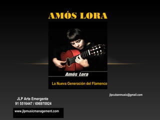 AMÓS LORA




                         La Nueva Generación del Flamenco

                                                            jlpcubanmusic@gmail.com
 JLP Arte Emergente
91 5516447 / 696970924
www.jlpmusicmanagement.com
 