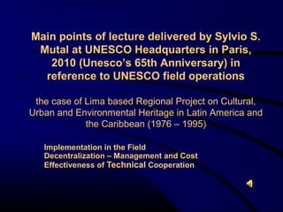 Main points of lecture delivered by Sylvio S.
 Mutal at UNESCO Headquarters in Paris,
   2005 (Unesco’s 60th Anniversary) in
  reference to UNESCO field operations

 the case of Lima based Regional Project on Cultural,
Urban and Environmental Heritage in Latin America and
             the Caribbean (1976 – 1995)

   Implementation in the Field
   Decentralization – Management and Cost
   Effectiveness of Technical Cooperation
 