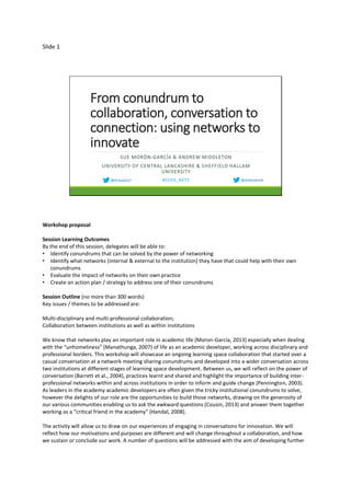 Slide 1
From conundrum to
collaboration, conversation to
connection: using networks to
innovate
SUE MORÓN-GARCÍA & ANDREW MIDDLETON
UNIVERSITY OF CENTRAL LANCASHIRE & SHEFFIELD HALLAM
UNIVERSITY
#SEDA_NETS @andrewmid@DrSueCELT
Workshop proposal
Session Learning Outcomes
By the end of this session, delegates will be able to:
• Identify conundrums that can be solved by the power of networking
• Identify what networks (internal & external to the institution) they have that could help with their own
conundrums
• Evaluate the impact of networks on their own practice
• Create an action plan / strategy to address one of their conundrums
Session Outline (no more than 300 words)
Key issues / themes to be addressed are:
Multi-disciplinary and multi-professional collaboration;
Collaboration between institutions as well as within institutions
We know that networks play an important role in academic life (Moron-Garcia, 2013) especially when dealing
with the “unhomeliness” (Manathunga, 2007) of life as an academic developer, working across disciplinary and
professional borders. This workshop will showcase an ongoing learning space collaboration that started over a
casual conversation at a network meeting sharing conundrums and developed into a wider conversation across
two institutions at different stages of learning space development. Between us, we will reflect on the power of
conversation (Barrett et al., 2004), practices learnt and shared and highlight the importance of building inter-
professional networks within and across institutions in order to inform and guide change (Pennington, 2003).
As leaders in the academy academic developers are often given the tricky institutional conundrums to solve,
however the delights of our role are the opportunities to build those networks, drawing on the generosity of
our various communities enabling us to ask the awkward questions (Cousin, 2013) and answer them together
working as a “critical friend in the academy” (Handal, 2008).
The activity will allow us to draw on our experiences of engaging in conversations for innovation. We will
reflect how our motivations and purposes are different and will change throughout a collaboration, and how
we sustain or conclude our work. A number of questions will be addressed with the aim of developing further
 