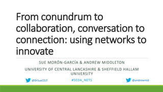 From conundrum to
collaboration, conversation to
connection: using networks to
innovate
SUE MORÓN-GARCÍA & ANDREW MIDDLETON
UNIVERSITY OF CENTRAL LANCASHIRE & SHEFFIELD HALLAM
UNIVERSITY
#SEDA_NETS @andrewmid@DrSueCELT
 