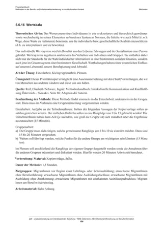 Praxishandbuch:
Methoden in der Berufs- und Arbeitsmarktorientierung im multikulturellen Kontext
abif – analyse beratung und interdisziplinäre forschung • AMS Österreich, ABI / Arbeitsmarktforschung und Berufsinformation
100
Methoden
5.6.16	 Wertskala
Theoretischer Abriss: Das Wertesystem eines Individuums ist ein strukturiertes und hierarchisch geordnetes
sowie wechselseitig in seinen Elementen verbundenes System an Normen, die Inhalte wie auch Mittel (i.w.S.
Wege, diese Werte zu realisieren) benennen, um die individuelle bzw. gesellschaftliche Realität einzuschätzen
(d. h. zu interpretieren und zu bewerten).
Das individuelle Wertesystem wird als Resultat aus den Lebenserfahrungen und der Sozialisation einer Person
gebildet. Wertesysteme regulieren und steuern das Verhalten von Individuen und Gruppen. Sie enthalten daher
nicht nur die Standards für die Wahl individueller Alternativen in einer bestimmten sozialen Situation, sondern
auch jene im Gesamtssystem einer bestimmten Gesellschaft. Werthaltungen haben einen wesentlichen Einfluss
auf unseren Lebensstil, unsere Berufsplanung und Jobwahl.
Art der Übung: Einzelarbeit, Kleingruppenarbeit, Plenum.
Übungsziel: Dieses Prioritätenspiel ermöglicht eine Auseinandersetzung mit den (Wert)Vorstellungen, die wir
von Menschen aus anderen Ländern und diese von uns haben.
Quelle: Reif, Elisabeth / ­Schwarz, Ingrid: Methodenhandbuch: Interkulturelle Kommunikation und Konfliktlö-
sung Österreich – Slowakei, Seite 80; Adaption der Autorin.
Beschreibung der Methode: Diese Methode findet einerseits in der Einzelarbeit, andererseits in der Gruppe
statt. Dazu muss im Vorhinein eine Gruppeneinteilung vorgenommen werden.
Einzelarbeit: Aufgabe an die Teilnehmer­Innen: Sieben der folgenden Aussagen der Kopiervorlage sollen er-
satzlos gestrichen werden. Die restlichen fünfzehn sollen in eine Rangfolge von 1 bis 15 gebracht werden! Die
Teilnehmer­Innen haben dann Zeit (je nachdem, wie groß die Gruppe ist) sich mündlich über die Ergebnisse
auszutauschen (15 Minuten).
Gruppenarbeit:
a)	 Die Gruppe muss sich einigen, welche gemeinsame Rangfolge von 1 bis 10 sie einteilen möchte. Dazu sind
15 bis 20 Minuten vorgesehen.
b)	 Weiters soll überlegt werden, welche Punkte für die andere Gruppe am wichtigsten sein könnten (15 Minu-
ten).
Im Plenum soll anschließend die Rangfolge der eigenen Gruppe dargestellt werden sowie die Annahmen über
die anderen Gruppen präsentiert und diskutiert werden. Hierfür werden 20 Minuten Arbeitszeit berechnet.
Vorbereitung / ­Material: Kopiervorlage, Stifte.
Dauer der Methode: 1,5 Stunden.
Zielgruppen: Migrant­Innen vor Beginn einer Lehrlings- oder Schulausbildung; erwachsene Migrant­Innen
ohne Berufserfahrung; erwachsene Migrant­Innen ohne Ausbildungabschluss; erwachsene Migrant­Innen mit
Ausbildung ohne Anerkennung; erwachsene Migrant­Innen mit anerkannten Ausbildungsabschluss; Migrant­
Innen am Berufswiedereinstieg.
Arbeitsmaterial: Siehe Anhang.
 