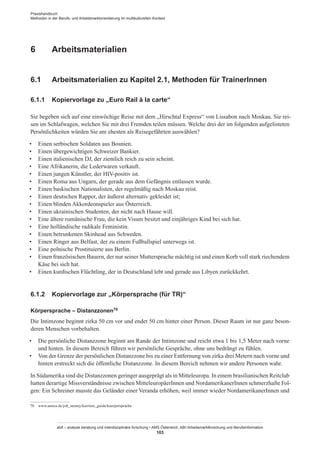 Praxishandbuch:
Methoden in der Berufs- und Arbeitsmarktorientierung im multikulturellen Kontext
abif – analyse beratung und interdisziplinäre forschung • AMS Österreich, ABI / Arbeitsmarktforschung und Berufsinformation
103
6	 Arbeitsmaterialien
6.1	 Arbeitsmaterialien zu Kapitel 2.1, Methoden für Trainer­Innen
6.1.1	 Kopiervorlage zu „Euro Rail à la carte“
Sie begeben sich auf eine einwöchige Reise mit dem „Hirschtal Express“ von Lissabon nach Moskau. Sie rei-
sen im Schlafwagen, welchen Sie mit drei Fremden teilen müssen. Welche drei der im folgenden aufgelisteten
Persönlichkeiten würden Sie am ehesten als Reisegefährten auswählen?
•	 Einen serbischen Soldaten aus Bosnien.
•	 Einen übergewichtigen Schweizer Bankier.
•	 Einen italienischen DJ, der ziemlich reich zu sein scheint.
•	 Eine Afrikanerin, die Lederwaren verkauft.
•	 Einen jungen Künstler, der HIV-positiv ist.
•	 Einen Roma aus Ungarn, der gerade aus dem Gefängnis entlassen wurde.
•	 Einen baskischen Nationalisten, der regelmäßig nach Moskau reist.
•	 Einen deutschen Rapper, der äußerst alternativ gekleidet ist;
•	 Einen blinden Akkordeonspieler aus Österreich.
•	 Einen ukrainischen Studenten, der nicht nach Hause will.
•	 Eine ältere rumänische Frau, die kein Visum besitzt und einjähriges Kind bei sich hat.
•	 Eine holländische radikale Feministin.
•	 Einen betrunkenen Skinhead aus Schweden.
•	 Einen Ringer aus Belfast, der zu einem Fußballspiel unterwegs ist.
•	 Eine polnische Prostituierte aus Berlin.
•	 Einen französischen Bauern, der nur seiner Muttersprache mächtig ist und einen Korb voll stark riechendem
Käse bei sich hat.
•	 Einen kurdischen Flüchtling, der in Deutschland lebt und gerade aus Libyen zurückkehrt.
6.1.2	 Kopiervorlage zur „Körpersprache (für TR)“
Körpersprache – Distanzzonen70
Die Intimzone beginnt zirka 50 cm vor und endet 50 cm hinter einer Person. Dieser Raum ist nur ganz beson-
deren Menschen vorbehalten.
•	 Die persönliche Distanzzone beginnt am Rande der Intimzone und reicht etwa 1 bis 1,5 Meter nach vorne
und hinten. In diesem Bereich führen wir persönliche Gespräche, ohne uns bedrängt zu fühlen.
•	 Von der Grenze der persönlichen Distanzzone bis zu einer Entfernung von zirka drei Metern nach vorne und
hinten erstreckt sich die öffentliche Distanzzone. In diesem Bereich nehmen wir andere Personen wahr.
In Südamerika sind die Distanzzonen geringer ausgeprägt als in Mitteleuropa. In einem brasilianischen Reitclub
hatten derartige Missverständnisse zwischen Mitteleuropäer­Innen und Nordamerikaner­Innen schmerzhafte Fol-
gen: Ein Schreiner musste das Geländer einer Veranda erhöhen, weil immer wieder Nordamerikaner­Innen und
70	 www.amica.de/job_money/karriere_guide/koerpersprache
 