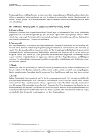 Praxishandbuch:
Methoden in der Berufs- und Arbeitsmarktorientierung im multikulturellen Kontext
abif – analyse beratung und interdisziplinäre forschung • AMS Österreich, ABI / Arbeitsmarktforschung und Berufsinformation
104
Arbeitsmaterialien
Nordeuropäer­Innen rücklings hinunter gestürzt waren. Ihre südamerikanischen Pferdefreund­Innen hatten den
üblichen „nordischen“ Gesprächsabstand von einer Armlänge nicht eingehalten, und die Gäste hatten sich un-
bewusst bedroht gefühlt. Da sie Schritt um Schritt zurückwichen und die Südländer­Innen nachrückten, hatte
dies fatale Folgen.
Wie wirkt meine Körpersprache auf Gesprächspartner? (von Tony Kühn)71
1. Körperposition:
Wenden Sie sich Ihrem / ­Ihre GesprächspartnerIn mit Ihrem Körper zu. Selbst wenn Sie ihm / ­ihr nur leicht schräg
gegenübersitzen, sich zurückbeugen oder gar ganz abwenden, signalisieren Sie ein geringes Interesse am Ge-
spräch. Eine vorgebeugte Position des Körpers vermittelt einAngebot derAnnäherung, während Zurücklehnen
oder Abwenden Distanz oder Desinteresse ausdrücken.
2.Augenkontakt:
Ihre Augenbewegungen verraten dem / ­der GesprächspartnerIn, mit was Sie sich gerade beschäftigen bzw. wie
Sie sich fühlen. Schnelle und unruhige Augenbewegungen werden leicht als Unsicherheit oder Nervosität ge-
deutet. Wird der Augenkontakt vermieden oder blickt der / ­die GesprächspartnerIn häufig zu Boden, erscheint
er unterwürfig oder leicht zu orientieren. Bei verliebten Menschen (oder Menschen, die in ein sehr angeregtes
Gespräch vertieft sind) werden die Augen größer und der Blickkontakt wird gesucht. Zusammengekniffene
Augen vermitteln oft den Eindruck von Aggression, während halboffene Augen Desinteresse und Müdigkeit
anzeigen. Ein ruhiger Blick (Augenkontakt) mit offenen Augenlidern wird häufig als Indiz für Charakterstärke
und Offenheit gedeutet.
3. Mimik:
Stirnrunzeln oder eine steile Stirnfalte über der Nasenwurzel drücken Nachdenklichkeit oder Skepsis aus. Of-
fenheit wird am besten durch ein lockeres Gesicht mit einem leichten Lächeln vermittelt. Eine schräge Lage des
Kopfes signalisiert dem Gegenüber, dass Sie von seinen / ­ihren Ausführungen noch nicht recht überzeugt sind.
4. Gestik:
Bei der Gestik ist die Geschwindigkeit und Art der Bewegungen entscheidend. Ein/e interessierte/r ZuhörerIn
wird seine Arme beim Gespräch nicht verschränken (verschlossene Geste). Achten Sie auf eine offene Haltung,
wenn Sie Ihrem / ­Ihrer GesprächpartnerIn Interesse signalisieren wollen. Die Hände sind dabei meist seitlich
vom Körper oder bilden zumindest keine „Barriere“. Gesten mit dem Zeigefinger deuten eine Orientierung an,
können im Konfliktfall sogar alsAngriffsgeste (mit dem Zeigefinger in Richtung des Gesprächspartners stechen,
wie mit einem Messer) verwendet werden. Wenn Sie Ihrem Gegenüber öfter Ihre offenen Handflächen zeigen,
vermitteln Sie ihm / ­ihr, dass Sie bereit sind, etwas von ihm / ­ihr anzunehmen.
71	 www.philognosie.net/index.php/article/articleview/125
 