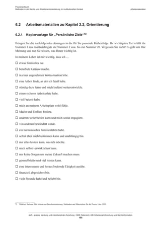 Praxishandbuch:
Methoden in der Berufs- und Arbeitsmarktorientierung im multikulturellen Kontext
abif – analyse beratung und interdisziplinäre forschung • AMS Österreich, ABI / Arbeitsmarktforschung und Berufsinformation
105
Arbeitsmaterialien
6.2	 Arbeitsmaterialien zu Kapitel 2.2, Orientierung
6.2.1	 Kopiervorlage für „Persönliche Ziele“72
Bringen Sie die nachfolgenden Aussagen in die für Sie passende Reihenfolge. Ihr wichtigstes Ziel erhält die
Nummer 1 das zweitwichtigste die Nummer 2 usw. bis zur Nummer 20. Vergessen Sie nicht! Es geht um Ihre
Meinung und nur Sie wissen, was Ihnen wichtig ist.
In meinem Leben ist mir wichtig, dass ich …
	 etwas Sinnvolles tue.
	 beruflich Karriere mache.
	 in einer angenehmen Wohnsituation lebe.
	 eine Arbeit finde, an der ich Spaß habe.
	 ständig dazu lerne und mich laufend weiterentwickle.
	 einen sicheren Arbeitsplatz habe.
	 viel Freizeit habe.
	 mich an meinem Arbeitsplatz wohl fühle.
	 Macht und Einfluss besitze.
	 anderen weiterhelfen kann und mich sozial engagiere.
	 von anderen bewundert werde.
	 ein harmonisches Familienleben habe.
	 selbst über mich bestimmen kann und unabhängig bin.
	 mir alles leisten kann, was ich möchte.
	 mich selbst verwirklichen kann.
	 mir keine Sorgen um meine Zukunft machen muss.
	 gesund bleibe und viel leisten kann.
	 eine interessante und herausfordernde Tätigkeit ausübe.
	 finanziell abgesichert bin.
	 viele Freunde habe und beliebt bin.
72	 Winkler, Barbara: Mit Mumm zur Berufsorientierung, Methoden und Materialien für die Praxis, Linz 1999.
 