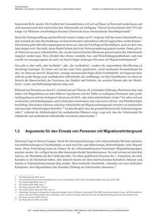 Praxishandbuch:
Methoden in der Berufs- und Arbeitsmarktorientierung im multikulturellen Kontext
abif – analyse beratung und interdisziplinäre forschung • AMS Österreich, ABI / Arbeitsmarktforschung und Berufsinformation
11
Situation von Migrant­Innen am österreichischen Arbeitsmarkt
bedeutende Rolle spielen. Der Großteil der Einwander­Innen will sich auf Dauer in Österreich niederlassen und
steht demnach auch dem österreichischen Arbeitsmarkt zur Verfügung.5 Derzeit besitzen bereits über 10 % der
knapp vier Millionen erwerbstätigen Personen Österreichs keine österreichische Staatsbürgerschaft.6
Durch die Schengenöffnung und den Beitritt weiterer Länder zur EU steigt die Zahl der neuenArbeitskräfte aus
demAusland, die ohne Beschränkung von österreichischen Unternehmen offiziell angeworben werden können.7
Gleichzeitig gehen Bevölkerungsprognosen davon aus, dass die Nachfrage an Beschäftigen, auch aus dem Aus-
land, steigen wird. Das heißt, dieser Bedarf könnte durch die Nettozuwanderung gedeckt werden. Damit gilt sie
als Potenzial an neuen Arbeitskräften, das von der österreichischen Ökonomie genutzt und in den Arbeitsmarkt
integriert werden kann. Dies erfordert aber ebenso verstärkte Aus- und Weiterbildungsmaßnahmen, und zwar
sowohl von neuzugezogenen als auch von bereits länger ansässigen Personen mit Migrationshintergrund.8
Nun gibt es aber nicht „den Ausländer“ oder „die Ausländerin“, sondern die zugewanderte Bevölkerung ist
durchwegs heterogen. So lassen sich auf der einen Seite qualifizierte, sozial anerkannte Zuwander­Innen fin-
den, vor allem aus dem EU-Raum bzw. sonstige internationale Highs-skills-Erwerbskräfte. Im Gegensatz dazu
steht die große Menge jener ausländischen Arbeitskräfte, die unabhängig von ihrer Qualifikation vor allem im
Bereich der Bauwirtschaft, des Tourismus, des Handels und Verkehrs, der sozialen Dienste oder der Metall-,
Textil-, Leder- und Bekleidungsindustrie tätig sind.
Während nun Personen aus dem EU-Ausland und aus Übersee oft in leitenden (Führungs-)Positionen tätig sind,
finden sich Migrant­Innen aus dem früheren Jugoslawien und der Türkei in niedrigeren Positionen ohne große
Aufstiegchancen und mit niedrigem Lohnniveau als Hilfs- oderAnlernarbeiter­Innen wieder.9 Sie sehen sich mit
erschwerten Arbeitsbedingungen und Unfallrisiken konfrontiert und sind meist in Klein- und Mittelbetrieben
beschäftigt. Durch diese Faktoren sind dieseArbeitskräfte mit Migrationshintergrund vermehrt von struktureller
und saisonalerArbeitslosigkeit betroffen.10 An dem Beispiel, dass die gesamtösterreichischeArbeitslosenquote
sinkt,11 während die Arbeitslosigkeit bei ausländischen Männern steigt, zeigt sich, dass der Arbeitsmarkt für
inländische und ausländische Arbeitskräfte sich enorm unterscheidet.12
1.2	 Argumente für den Einsatz von Personen mit Migrationshintergrund
Österreich liegt im Herzen Europas. Durch die Internationalisierung vieler österreichischer Betriebe entstehen
Geschäftsbeziehungen in Nachbarländer, so auch nach Ost- und Südosteuropa, Herkunftsländer vieler Migrant­
Innen. Diese Entwicklung kann als Chance für die Arbeitsmarktsituation bestimmter Migrant­Innengruppen
gesehen werden. Sie verfügen bereits über dementsprechende Sprachkenntnisse. Sie sind vertraut mit dem Kul-
turkreis, der Mentalität und den Länderspezifika. Vor allem qualifizierte Personen der 1. Generation, die noch
Kontakte in ihr Heimatland haben, aber dennoch bereits mit dem österreichischen Kulturkreis bekannt sind,
können in Schnittstellenpositionen tätig werden. Diese kulturelle Sensibilität, verbunden mit einer fachlichen
Kompetenz, lässt Migrant­Innen eine besondere Stellung am Arbeitsmarkt zukommen.13
5	 Vgl. Walter Bornett 2005, Seite 1.
6	 www.statistik.at/web_de/static/erwerbspersonen_sowie_erwerbsquoten_2001_nach_staatsangehoerigkeit_und_ges_022931.pdf
7	 Vgl. Gudrun Biffl 2006a, Seite 127.
8	 Vgl. Gudrun Biffl 2006b, Seite 3.
9	 Vgl. Heinz Fassmann 2007, Seite 4f.
10	 Vgl. Norbert Bichl / Sonja Sari 2005, Seite 51.
11	 Anmerkung: Das jüngsteAnsteigen der Gesamtarbeitslosigkeit, auch in Österreich, aufgrund der 2008/2009 manifest gewordenen Finanz- und Wirtschaftskrise
ist hier noch nicht berücksichtigt. Klar ist allerdings, dass von diesem Anstieg wiederum Personen mit Migrationshintergrund sehr stark betroffen sind.
12	 Vgl. Heinz Fassmann 2007, Seite 4f.
13	 Vgl. Walter Bornett 2005, Seite 86ff.
 