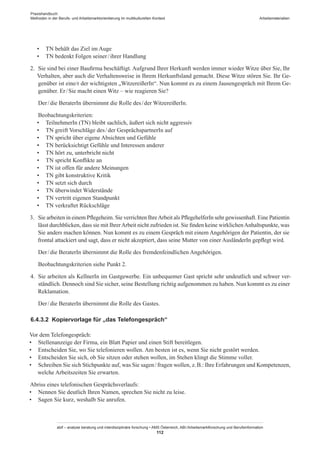 Praxishandbuch:
Methoden in der Berufs- und Arbeitsmarktorientierung im multikulturellen Kontext
abif – analyse beratung und interdisziplinäre forschung • AMS Österreich, ABI / Arbeitsmarktforschung und Berufsinformation
112
Arbeitsmaterialien
•	 TN behält das Ziel im Auge
•	 TN bedenkt Folgen seiner / ­ihrer Handlung
2.	 Sie sind bei einer Baufirma beschäftigt. Aufgrund Ihrer Herkunft werden immer wieder Witze über Sie, Ihr
Verhalten, aber auch die Verhaltensweise in Ihrem Herkunftsland gemacht. Diese Witze stören Sie. Ihr Ge-
genüber ist eine/r der wichtigsten „WitzereißerIn“. Nun kommt es zu einem Jausengespräch mit Ihrem Ge-
genüber. Er / ­Sie macht einen Witz – wie reagieren Sie?
	 Der / ­die BeraterIn übernimmt die Rolle des / ­der WitzereißerIn.
	 Beobachtungskriterien:
•	 TeilnehmerIn (TN) bleibt sachlich, äußert sich nicht aggressiv
•	 TN greift Vorschläge des / ­der GesprächspartnerIn auf
•	 TN spricht über eigene Absichten und Gefühle
•	 TN berücksichtigt Gefühle und Interessen anderer
•	 TN hört zu, unterbricht nicht
•	 TN spricht Konflikte an
•	 TN ist offen für andere Meinungen
•	 TN gibt konstruktive Kritik
•	 TN setzt sich durch
•	 TN überwindet Widerstände
•	 TN vertritt eigenen Standpunkt
•	 TN verkraftet Rückschläge
3.	 Sie arbeiten in einem Pflegeheim. Sie verrichten IhreArbeit als PflegehelferIn sehr gewissenhaft. Eine Patientin
lässt durchblicken, dass sie mit IhrerArbeit nicht zufrieden ist. Sie finden keine wirklichenAnhaltspunkte, was
Sie anders machen können. Nun kommt es zu einem Gespräch mit einem Angehörigen der Patientin, der sie
frontal attackiert und sagt, dass er nicht akzeptiert, dass seine Mutter von einer AusländerIn gepflegt wird.
	 Der / ­die BeraterIn übernimmt die Rolle des fremdenfeindlichen Angehörigen.
	 Beobachtungskriterien siehe Punkt 2.
4.	 Sie arbeiten als KellnerIn im Gastgewerbe. Ein unbequemer Gast spricht sehr undeutlich und schwer ver-
ständlich. Dennoch sind Sie sicher, seine Bestellung richtig aufgenommen zu haben. Nun kommt es zu einer
Reklamation.
	 Der / ­die BeraterIn übernimmt die Rolle des Gastes.
6.4.3.2	 Kopiervorlage für „das Telefongespräch“
Vor dem Telefongespräch:
•	 Stellenanzeige der Firma, ein Blatt Papier und einen Stift bereitlegen.
•	 Entscheiden Sie, wo Sie telefonieren wollen. Am besten ist es, wenn Sie nicht gestört werden.
•	 Entscheiden Sie sich, ob Sie sitzen oder stehen wollen, im Stehen klingt die Stimme voller.
•	 Schreiben Sie sich Stichpunkte auf, was Sie sagen / ­fragen wollen, z. B.: Ihre Erfahrungen und Kompetenzen,
welche Arbeitszeiten Sie erwarten.
Abriss eines telefonischen Gesprächsverlaufs:
•	 Nennen Sie deutlich Ihren Namen, sprechen Sie nicht zu leise.
•	 Sagen Sie kurz, weshalb Sie anrufen.
 