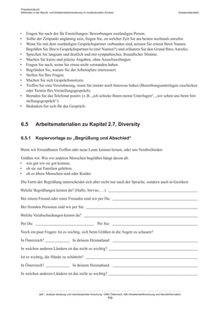 Praxishandbuch:
Methoden in der Berufs- und Arbeitsmarktorientierung im multikulturellen Kontext
abif – analyse beratung und interdisziplinäre forschung • AMS Österreich, ABI / Arbeitsmarktforschung und Berufsinformation
113
Arbeitsmaterialien
•	 Fragen Sie nach der für Einstellungen / ­Bewerbungen zuständigen Person.
•	 Sollte der Zeitpunkt ungünstig sein, fragen Sie, zu welcher Zeit Sie am besten nochmals anrufen.
•	 Wenn Sie mit dem zuständigen Gesprächspartner verbunden sind, nennen Sie erneut Ihren Namen.
Begrüßen Sie Ihre/n Gesprächspartner/in (mit Namen!!) und erläutern Sie den Grund Ihres Anrufes.
•	 Sprechen Sie langsam und deutlich und mit sympathischer, freundlicher Stimme.
•	 Machen Sie kurze und präzise Angaben, ohne Ausschweifungen.
•	 Fragen Sie nach, wenn Sie etwas nicht verstanden haben.
•	 Begründen Sie, warum Sie der Arbeitsplatz interessiert.
•	 Stellen Sie Ihre Fragen.
•	 Machen Sie sich Gesprächsnotizen.
•	 Treffen Sie eine Vereinbarung, wenn Sie immer noch Interesse haben (Bewerbungsunterlagen zuschicken
oder Termin fürs Vorstellungsgespräch).
•	 Beenden Sie das Telefonat positiv (z. B. „ich schicke Ihnen meine Unterlagen“, „wir sehen uns beim Vor-
stellungsgespräch“).
•	 Bedanken Sie sich für das Gespräch.
6.5	 Arbeitsmaterialien zu Kapitel 2.7, Diversity
6.5.1	 Kopiervorlage zu „Begrüßung und Abschied“
Wenn wir Freund­Innen Treffen oder neue Leute kennen lernen, oder uns Verabschieden
Grüßen wir. Wie wir anderen Menschen begrüßen hängt davon ab:
•	 wie gut wir sie gut kennen;
•	 ob sie zur Familien gehören;
•	 ob es ältere Menschen sind oder Kinder.
Die Form der Begrüßung unterscheidet sich aber nicht nur nach der Sprache, sondern auch in Gestiken:
Welche Begrüßungen kennst du? (Hallo, Servus, …) _____________________________________________
Bei einem Freund oder einer Freundin sind wir per Du: ___________________________________________
Bei fremden Personen sind wir per Sie: ________________________________________________________
Welche Verabschiedungen kennst du? _________________________________________________________
Per Du: ______________________________ Per Sie: ___________________________________________
Noch ein paar Fragen: Ist es wichtig, sich beim Grüßen in die Augen zu schauen?
In Österreich? _____________ In deinem Heimatland: ___________________________________________
In welchen anderen Ländern ist das nicht so wichtig? _____________________________________________
Ist es wichtig, die Hände zu schütteln? ________________________________________________________
In Österreich? _____________ In deinem Heimatland: ___________________________________________
In welchen anderen Ländern ist das nicht so wichtig? _____________________________________________
 