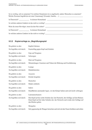 Praxishandbuch:
Methoden in der Berufs- und Arbeitsmarktorientierung im multikulturellen Kontext
abif – analyse beratung und interdisziplinäre forschung • AMS Österreich, ABI / Arbeitsmarktforschung und Berufsinformation
114
Arbeitsmaterialien
Ist es wichtig, sich zu umarmen? In welchen Situationen ist es angebracht, andere Menschen zu umarmen?
Welche Personen begrüßt du mit einer Umarmung? (Freunde, Familie, …) ____________________________
In Österreich? _____________ In deinem Heimatland: ___________________________________________
In welchen anderen Ländern ist das nicht so wichtig?_____________________________________________
Wenn du einen Hut trägst, musst du den Hut ziehen? _____________________________________________
In Österreich? _____________ In deinem Heimatland: ___________________________________________
In welchen anderen Ländern ist das nicht so wichtig? _____________________________________________
6.5.2	 Kopiervorlage zu „Begrüßungsspiel
Du gehörst zu den:	 Kupfer-Eskimos
Sie begrüßen sich durch:	 Faustschlag gegen Kopf und Schulter
Du gehörst zu den:	 Eipo auf Neuginea
Sie begrüßen sich durch:	 Schweigen
Du gehörst zu den:	 Dani auf Neuginea
Sie begrüßen sich durch:	 Minutenlanges Umarmen und Tränen der Rührung und Erschütterung
Du gehörst zu den:	 Loango
Sie begrüßen sich durch:	 Händeklatschen
Du gehörst zu den:	 Assyrern
Sie begrüßen sich durch:	 Kleider hergeben
Du gehörst zu den:	 Deutschen
Sie begrüßen sich durch:	 Hände schütteln
Du gehörst zu den:	 Indern
Sie begrüßen sich durch:	 Handflächen aneinander legen, vor den Körper halten und sich leicht verbeugen
Du gehörst zu den:	 Lateinamerikanern
Sie begrüßen sich durch:	 Den Kopf auf die rechte Schulter des / ­der ParnterIn, drei Schläge auf den Rücken.
Dann Kopf auf die linke Schulter des / ­der PartnerIn und wieder drei Schläge auf
den Rücken geben.
Du gehörst zu den:	 Mongolen
Sie begrüßen sich durch:	 Sich gegenseitig die Wangen beriechen und sich mit den Nasen berühren und reiben
 
