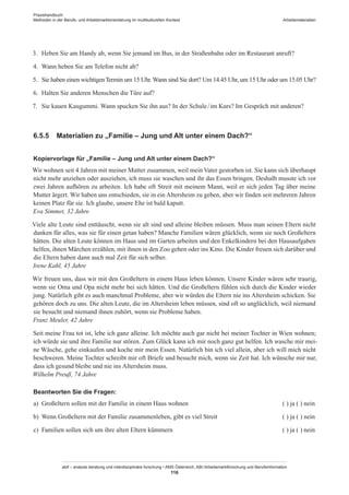 Praxishandbuch:
Methoden in der Berufs- und Arbeitsmarktorientierung im multikulturellen Kontext
abif – analyse beratung und interdisziplinäre forschung • AMS Österreich, ABI / Arbeitsmarktforschung und Berufsinformation
116
Arbeitsmaterialien
3.	 Heben Sie am Handy ab, wenn Sie jemand im Bus, in der Straßenbahn oder im Restaurant anruft?
4.	 Wann heben Sie am Telefon nicht ab?
5.	 Sie haben einen wichtigenTermin um 15 Uhr. Wann sind Sie dort? Um 14.45 Uhr, um 15 Uhr oder um 15.05 Uhr?
6.	 Halten Sie anderen Menschen die Türe auf?
7.	 Sie kauen Kaugummi. Wann spucken Sie ihn aus? In der Schule / ­im Kurs? Im Gespräch mit anderen?
6.5.5	 Materialien zu „Familie – Jung und Alt unter einem Dach?“
Kopiervorlage für „Familie – Jung und Alt unter einem Dach?“
Wir wohnen seit 4 Jahren mit meiner Mutter zusammen, weil mein Vater gestorben ist. Sie kann sich überhaupt
nicht mehr anziehen oder ausziehen, ich muss sie waschen und ihr das Essen bringen. Deshalb musste ich vor
zwei Jahren aufhören zu arbeiten. Ich habe oft Streit mit meinem Mann, weil er sich jeden Tag über meine
Mutter ärgert. Wir haben uns entschieden, sie in ein Altersheim zu geben, aber wir finden seit mehreren Jahren
keinen Platz für sie. Ich glaube, unsere Ehe ist bald kaputt.
Eva Simmet, 32 Jahre
Viele alte Leute sind enttäuscht, wenn sie alt sind und alleine bleiben müssen. Muss man seinen Eltern nicht
danken für alles, was sie für einen getan haben? Manche Familien wären glücklich, wenn sie noch Großeltern
hätten. Die alten Leute können im Haus und im Garten arbeiten und den Enkelkindern bei den Hausaufgaben
helfen, ihnen Märchen erzählen, mit ihnen in den Zoo gehen oder ins Kino. Die Kinder freuen sich darüber und
die Eltern haben dann auch mal Zeit für sich selber.
Irene Kahl, 45 Jahre
Wir freuen uns, dass wir mit den Großeltern in einem Haus leben können. Unsere Kinder wären sehr traurig,
wenn sie Oma und Opa nicht mehr bei sich hätten. Und die Großeltern fühlen sich durch die Kinder wieder
jung. Natürlich gibt es auch manchmal Probleme, aber wir würden die Eltern nie ins Altersheim schicken. Sie
gehören doch zu uns. Die alten Leute, die im Altersheim leben müssen, sind oft so unglücklich, weil niemand
sie besucht und niemand ihnen zuhört, wenn sie Probleme haben.
Franz Meuler, 42 Jahre
Seit meine Frau tot ist, lebe ich ganz alleine. Ich möchte auch gar nicht bei meiner Tochter in Wien wohnen;
ich würde sie und ihre Familie nur stören. Zum Glück kann ich mir noch ganz gut helfen. Ich wasche mir mei-
ne Wäsche, gehe einkaufen und koche mir mein Essen. Natürlich bin ich viel allein, aber ich will mich nicht
beschweren. Meine Tochter schreibt mir oft Briefe und besucht mich, wenn sie Zeit hat. Ich wünsche mir nur,
dass ich gesund bleibe und nie ins Altersheim muss.
Wilhelm Preuß, 74 Jahre
Beantworten Sie die Fragen:
a)	 Großeltern sollen mit der Familie in einem Haus wohnen	 ( ) ja ( ) nein
b)	 Wenn Großeltern mit der Familie zusammenleben, gibt es viel Streit	 ( ) ja ( ) nein
c)	 Familien sollen sich um ihre alten Eltern kümmern	 ( ) ja ( ) nein
 