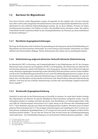 Praxishandbuch:
Methoden in der Berufs- und Arbeitsmarktorientierung im multikulturellen Kontext
abif – analyse beratung und interdisziplinäre forschung • AMS Österreich, ABI / Arbeitsmarktforschung und Berufsinformation
12
Situation von Migrant­Innen am österreichischen Arbeitsmarkt
1.3	 Barrieren für Migrant­Innen
Trotz dieser Vorteile werden Migrant­Innen weniger oft angestellt, als dies möglich wäre. Von den Unterneh-
men selbst werden neben mangelnden Deutschkenntnissen und nicht entsprechenden Qualifikationen auch die
administrativen und rechtlichen Rahmenbedingungen genannt, die sie davon abhalten, Personen mit Migra-
tionshintergrund einzustellen. Ein Problem ist weiters, dass Konflikte bereits antizipiert werden. Bei anderen
Unternehmen besteht einfach kein Bedarf an den Zusatzqualifikationen, die Personen aus einem multikulturel-
len Kontext mitbringen.14
1.3.1	 Rechtliche Zugangsbeschränkungen
Die Frage des Rechtsstatus steht in direktem Zusammenhang mit der Integration und der Gleichbehandlung von
Migrant­Innen am österreichischen Arbeitsmarkt. So ist der Einstieg in den formellen Arbeitsmarkt von Aufent-
haltstitel und Arbeitserlaubnis abhängig. Weitere Informationen dazu finden sich im nachfolgenden Kapitel.
1.3.2	 Diskriminierung aufgrund ethnischer Herkunft / ­ethnische Diskriminierung
Im Jahresbericht 2007 zu Rassismus und Fremdenfeindlichkeit in den Mitgliedstaaten der EU des European
Monitoring Centre on Racism and Xenophobia (EUMC) wird festgehalten, dass Österreich zwar ethnische Dis-
kriminierung sanktioniert, jedoch nicht häufig bzw. nicht streng genug. Niemand sollte in Österreich aufgrund
seiner ethnischen Zugehörigkeit benachteiligt werden. Betroffene Menschen könnten sich bei solchenVorfällen
sowohl an die Gleichbehandlungsanwaltschaft als auch an die Gleichbehandlungskommission wenden, die aus
drei Senaten besteht, wovon einer (ethnische) Diskriminierung in Arbeitsverhältnissen behandelt. Es zeigt sich
jedoch, dass viele Betroffene sich ihrer Rechte nicht bewusst sind. Wenn Probleme ethnischer Diskriminierung
auftreten, wird meist auf eine rechtliche Sanktionierung verzichtet und, wenn überhaupt, lediglich moralischer
Druck ausgeübt.15
1.3.3	 Strukturelle Zugangsbeschränkung
Zusätzlich ist nicht jede Art der Diskriminierung im Einzelfall zu erkennen. So wurde durch Studien bestätigt,
dass Migrant­Innen auf Jobsuche bei gleicher Qualifikation Österreicher­Innen nachgereiht werden. Auch die
Arbeitsplatzsicherheit ist niedriger und damit das Risiko einer Betroffenheit von Arbeitslosigkeit höher. Wäh-
rend 2006 die Arbeitslosenquote österreichweit 6,8 % ergab, betrug sie für Personen ohne Staatsbürgerschaft
9,8 %.16 Noch deutlicher zeigt dies eine Studie des Forschungsinstitutes Synthesis. Demnach weisen im Inland
geborene Österreicher­Innen mit 5,5 % die niedrigsteArbeitslosenquote auf, Eingebürgerte (10,6 %) und imAus-
land geborene ausländische Staatsbürger­Innen (11,4 %) liegen mit einer jeweils etwa doppelt so hohen Arbeits-
losenquote deutlich darüber.17 Da nun aber der Verlust des Jobs mit dem Verlust der Aufenthaltsgenehmigung
einher gehen kann – die Aufenthaltsberechtigung ist an ein bestimmtes Mindesteinkommen gebunden –, sehen
14	 Vgl. Walter Bornett 2005, Seite 88f.
15	 Vgl. FRA 2007, Seite 22, Seite 38.
16	 Vgl. Statistik Austria – Arbeitslosenquote nach nationaler Definition.
17	 Vgl. Gudrun Biffl 2007.
 